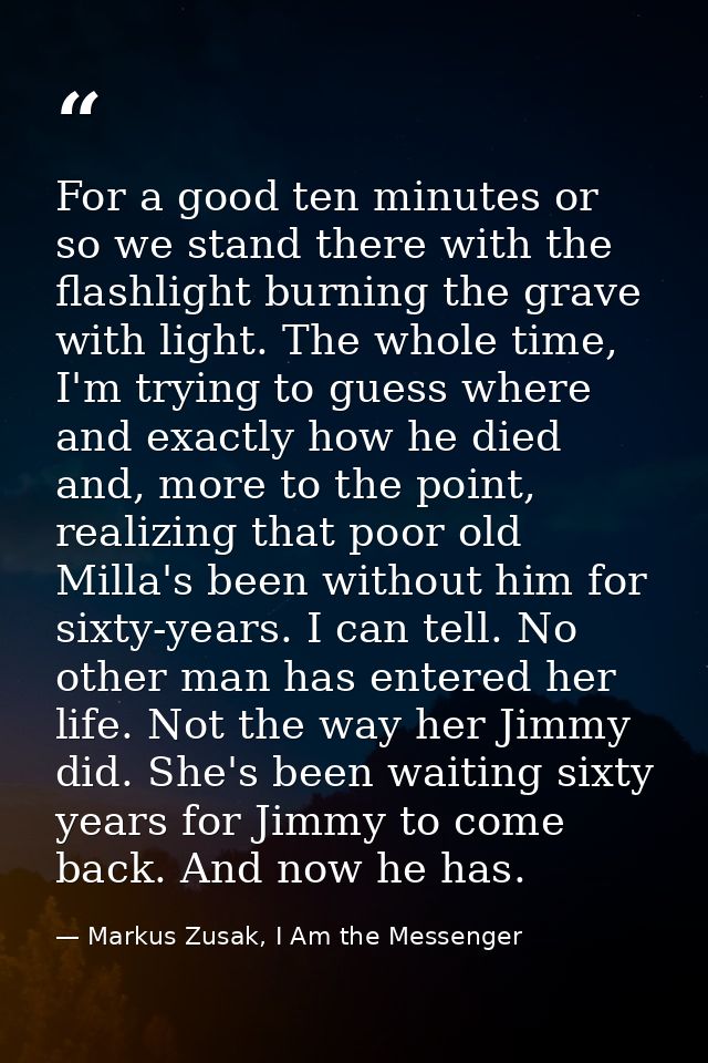 For a good ten minutes or so we stand there with the flashlight burning the grave with light. The whole time, I'm trying — Markus Zusak, I Am the Messenger