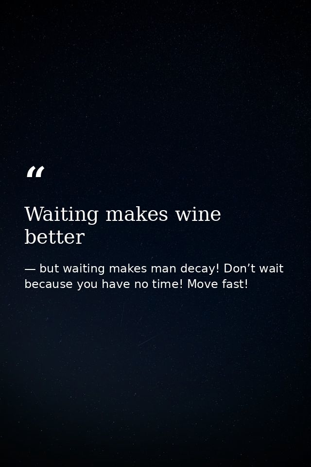 Waiting makes wine better — but waiting makes man decay! Don’t wait because you have no time! Move fast!