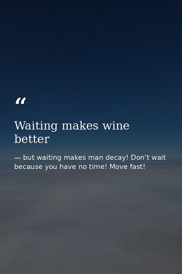 Waiting makes wine better — but waiting makes man decay! Don’t wait because you have no time! Move fast!