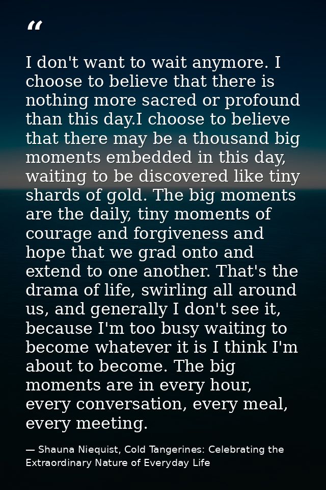 I don't want to wait anymore. I choose to believe that there is nothing more sacred or profound than this day.I choose t — Shauna Niequist, Cold Tangerines: Celebrating the Extraordinary Nature of Everyday Life