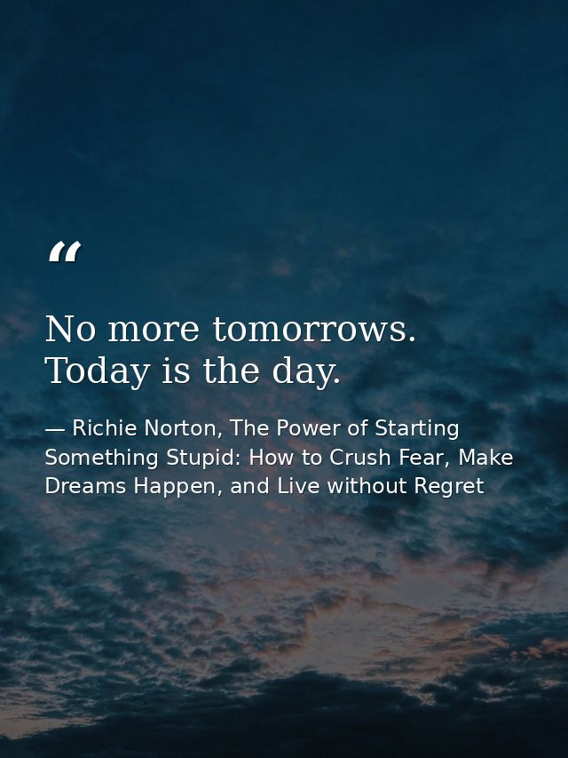 No more tomorrows. Today is the day. — Richie Norton, The Power of Starting Something Stupid: How to Crush Fear, Make Dreams Happen, and Live without Regret
