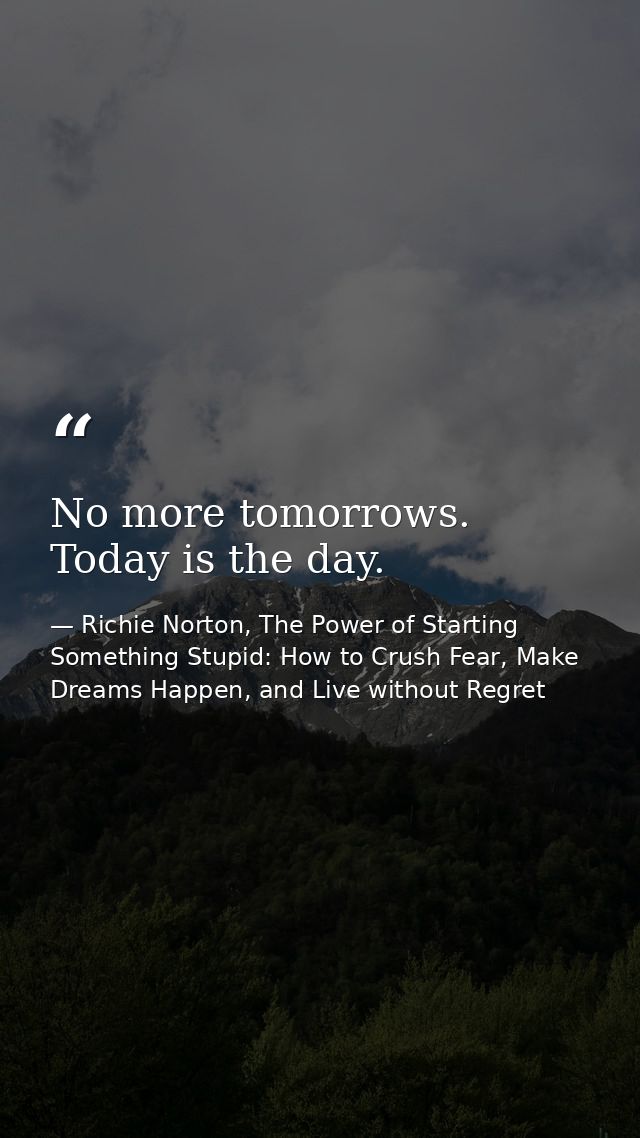 No more tomorrows. Today is the day. — Richie Norton, The Power of Starting Something Stupid: How to Crush Fear, Make Dreams Happen, and Live without Regret