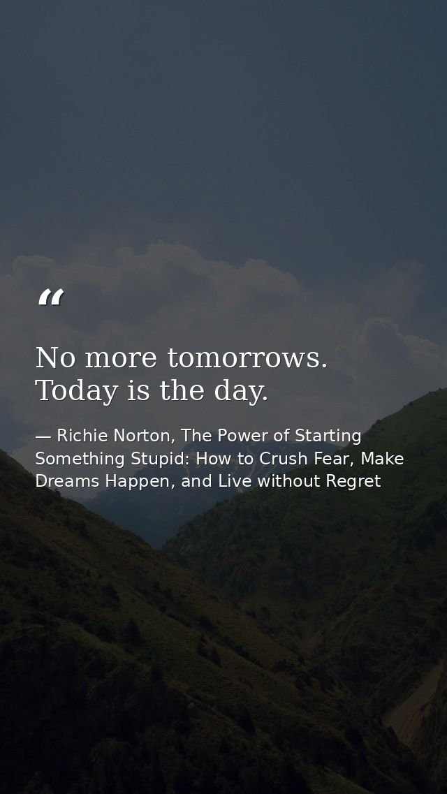 No more tomorrows. Today is the day. — Richie Norton, The Power of Starting Something Stupid: How to Crush Fear, Make Dreams Happen, and Live without Regret