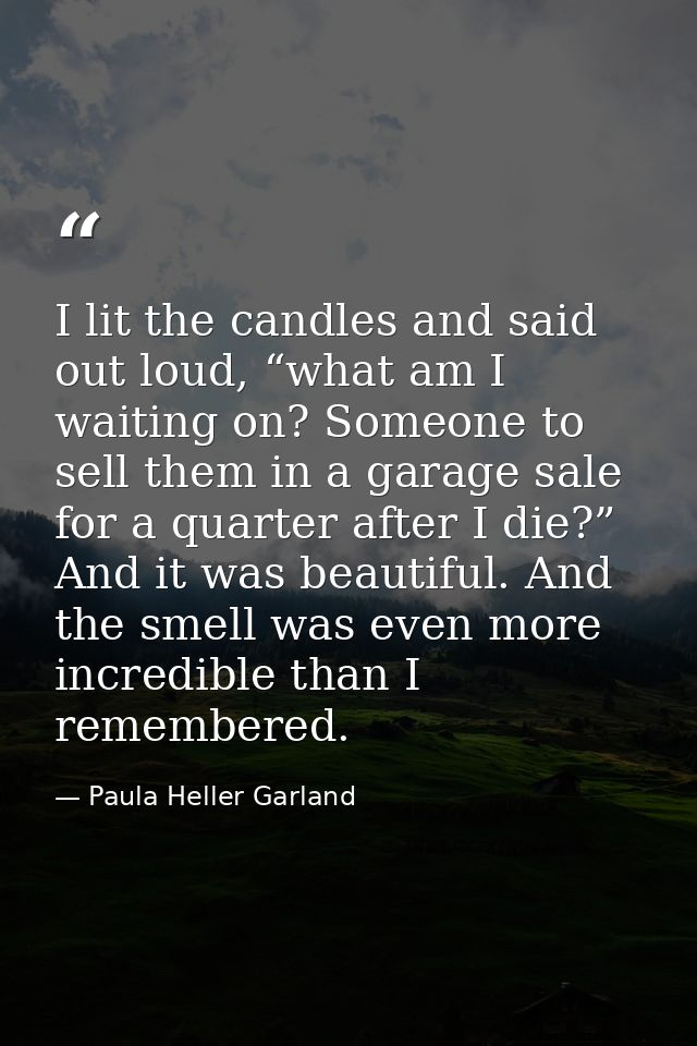 I lit the candles and said out loud, “what am I waiting on? Someone to sell them in a garage sale for a quarter after I  — Paula Heller Garland