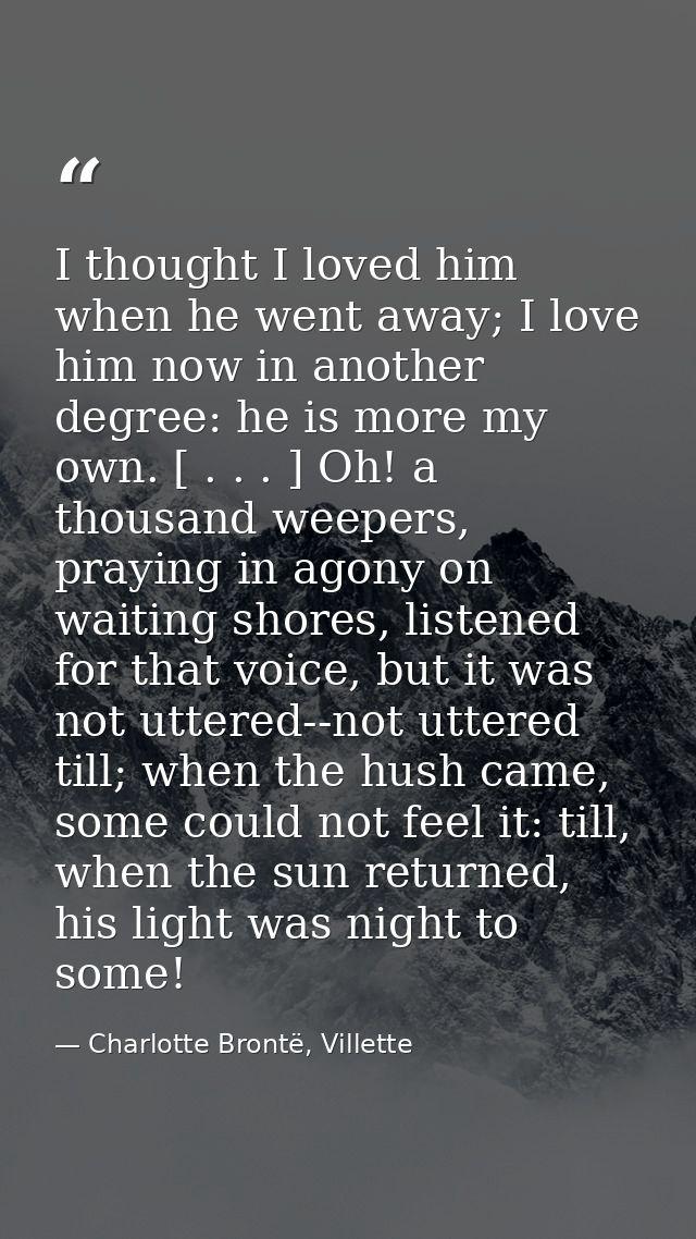 I thought I loved him when he went away; I love him now in another degree: he is more my own. [ . . . ] Oh! a thousand w — Charlotte Brontë, Villette