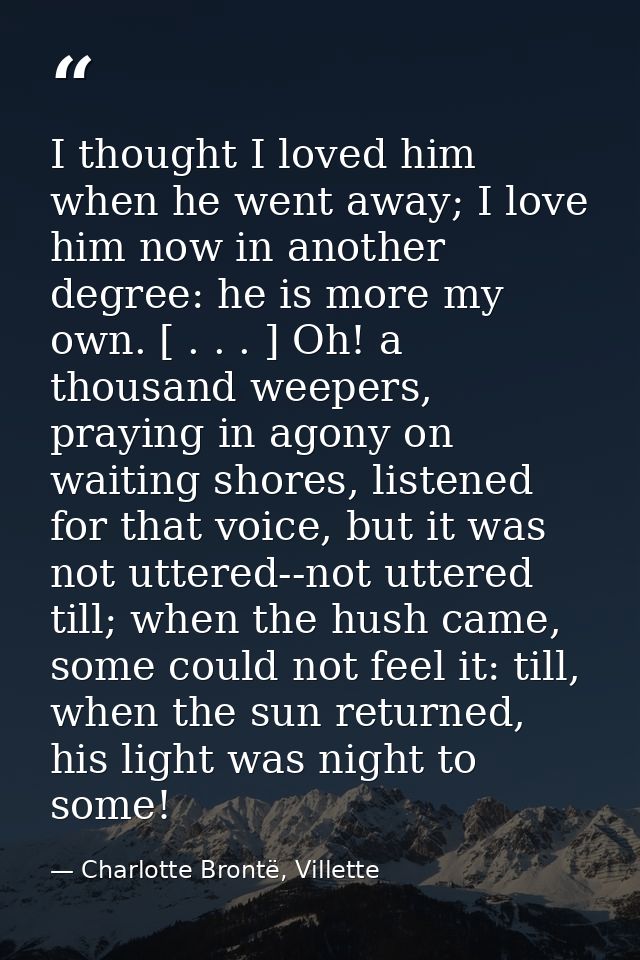I thought I loved him when he went away; I love him now in another degree: he is more my own. [ . . . ] Oh! a thousand w — Charlotte Brontë, Villette