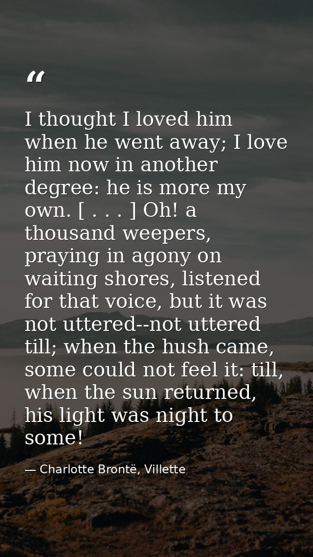 I thought I loved him when he went away; I love him now in another degree: he is more my own. [ . . . ] Oh! a thousand w — Charlotte Brontë, Villette