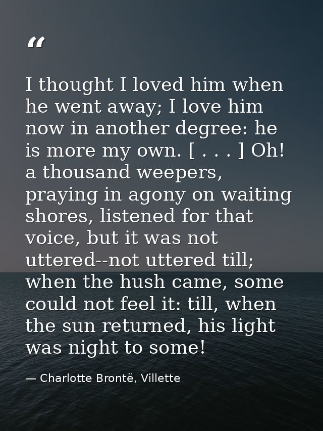 I thought I loved him when he went away; I love him now in another degree: he is more my own. [ . . . ] Oh! a thousand w — Charlotte Brontë, Villette