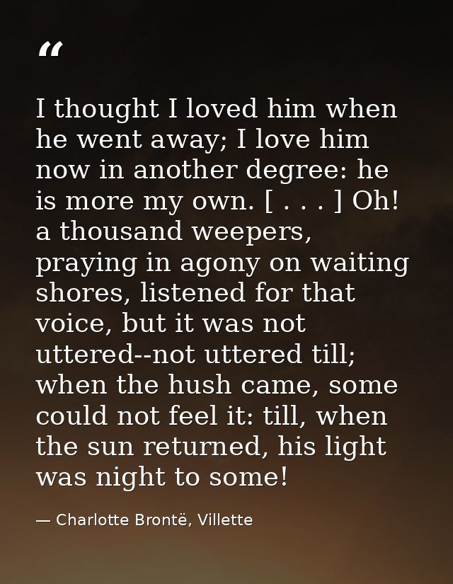 I thought I loved him when he went away; I love him now in another degree: he is more my own. [ . . . ] Oh! a thousand w — Charlotte Brontë, Villette