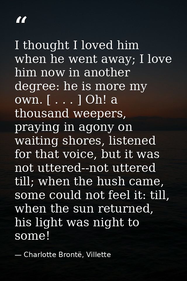 I thought I loved him when he went away; I love him now in another degree: he is more my own. [ . . . ] Oh! a thousand w — Charlotte Brontë, Villette