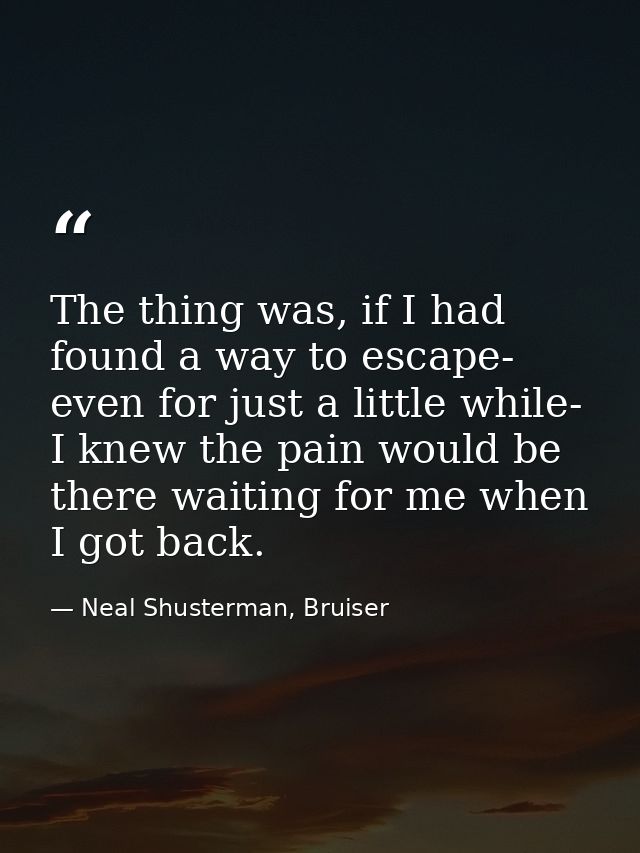The thing was, if I had found a way to escape- even for just a little while- I knew the pain would be there waiting for  — Neal Shusterman, Bruiser
