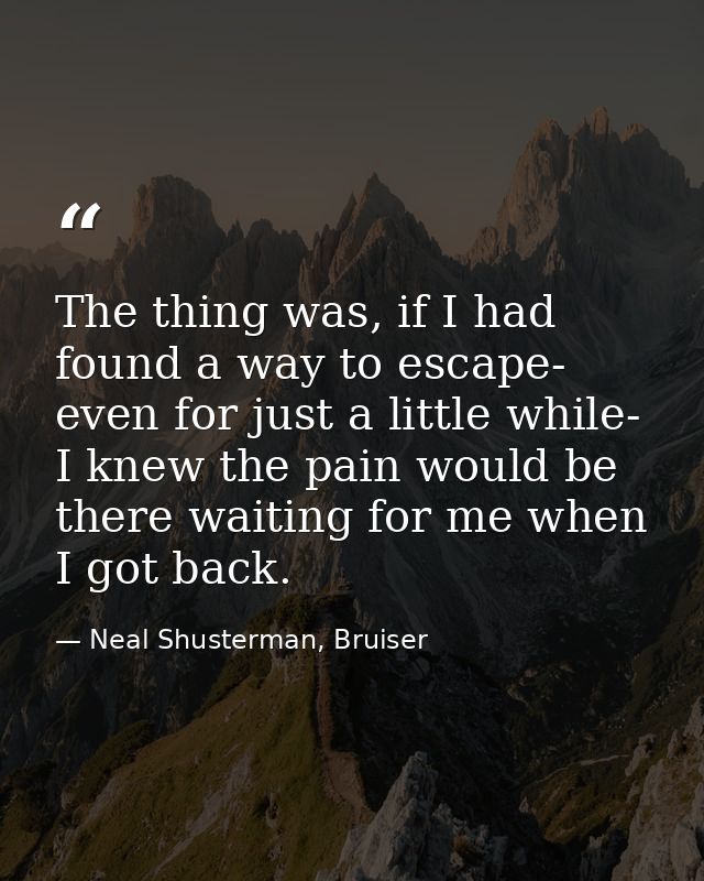 The thing was, if I had found a way to escape- even for just a little while- I knew the pain would be there waiting for  — Neal Shusterman, Bruiser