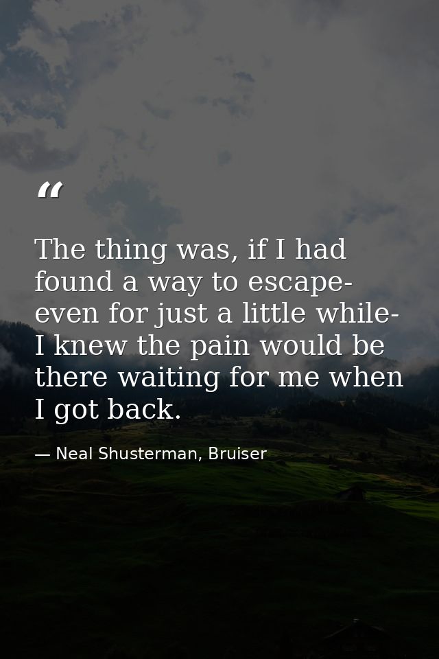 The thing was, if I had found a way to escape- even for just a little while- I knew the pain would be there waiting for  — Neal Shusterman, Bruiser
