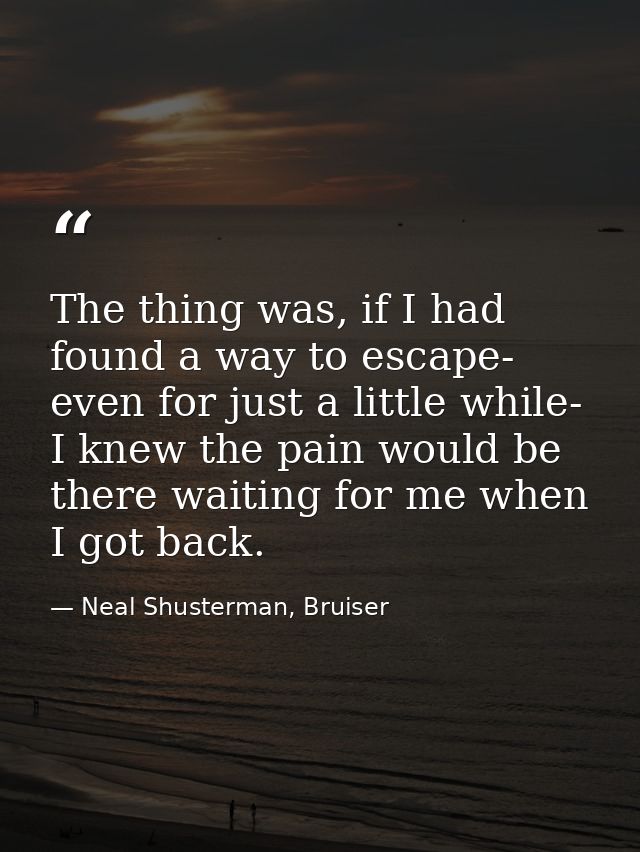 The thing was, if I had found a way to escape- even for just a little while- I knew the pain would be there waiting for  — Neal Shusterman, Bruiser