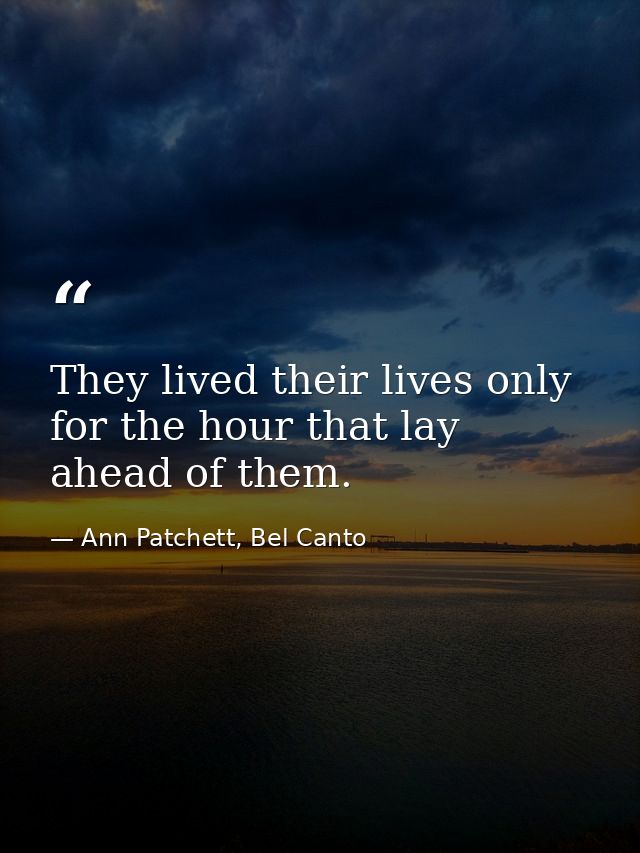 They lived their lives only for the hour that lay ahead of them. — Ann Patchett, Bel Canto