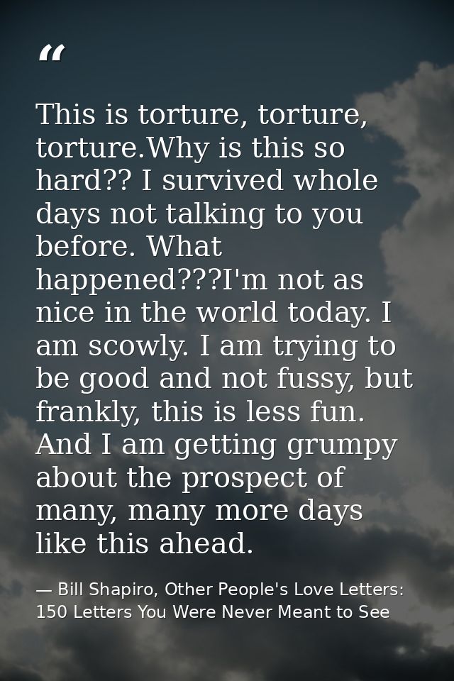 This is torture, torture, torture.Why is this so hard?? I survived whole days not talking to you before. What happened?? — Bill Shapiro, Other People's Love Letters: 150 Letters You Were Never Meant to See