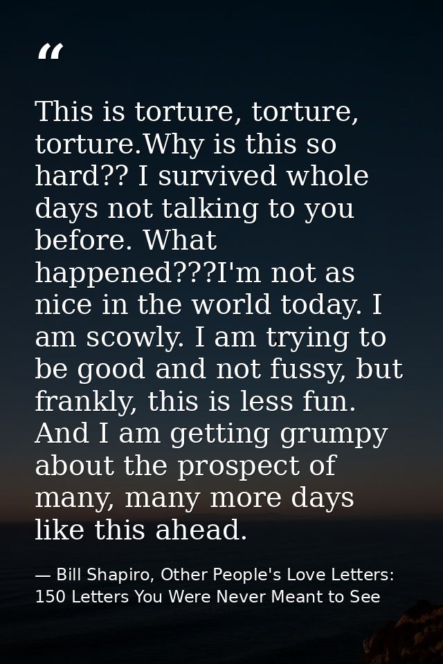 This is torture, torture, torture.Why is this so hard?? I survived whole days not talking to you before. What happened?? — Bill Shapiro, Other People's Love Letters: 150 Letters You Were Never Meant to See