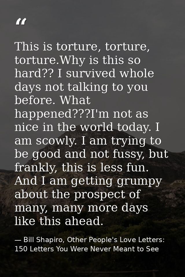 This is torture, torture, torture.Why is this so hard?? I survived whole days not talking to you before. What happened?? — Bill Shapiro, Other People's Love Letters: 150 Letters You Were Never Meant to See