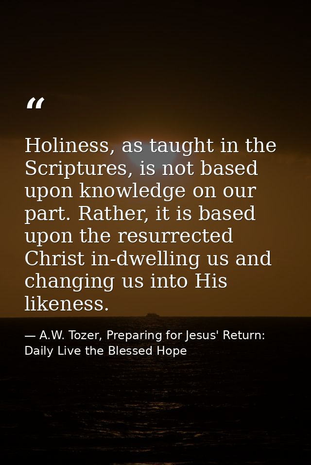 Holiness, as taught in the Scriptures, is not based upon knowledge on our part. Rather, it is based upon the resurrected — A.W. Tozer, Preparing for Jesus' Return: Daily Live the Blessed Hope
