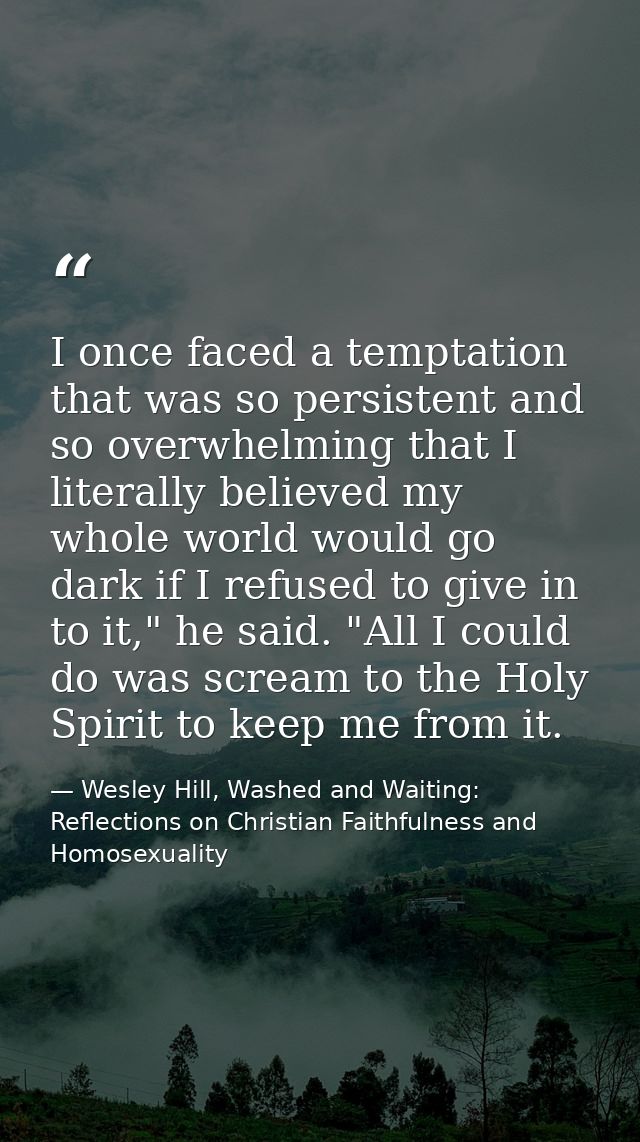 I once faced a temptation that was so persistent and so overwhelming that I literally believed my whole world would go d — Wesley Hill, Washed and Waiting: Reflections on Christian Faithfulness and Homosexuality