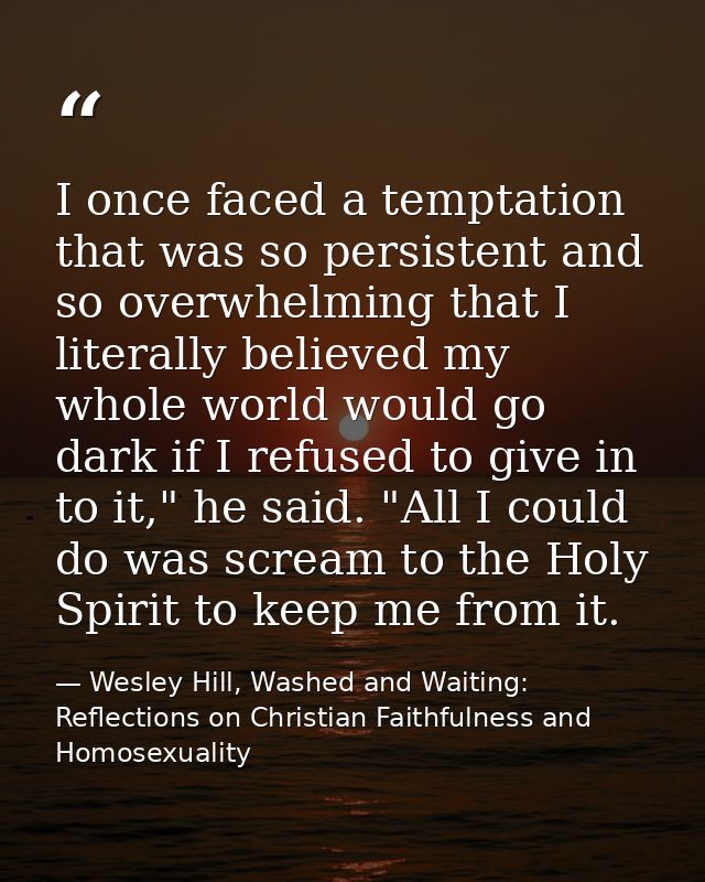 I once faced a temptation that was so persistent and so overwhelming that I literally believed my whole world would go d — Wesley Hill, Washed and Waiting: Reflections on Christian Faithfulness and Homosexuality