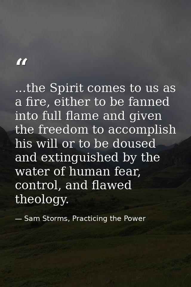 ...the Spirit comes to us as a fire, either to be fanned into full flame and given the freedom to accomplish his will or — Sam Storms, Practicing the Power