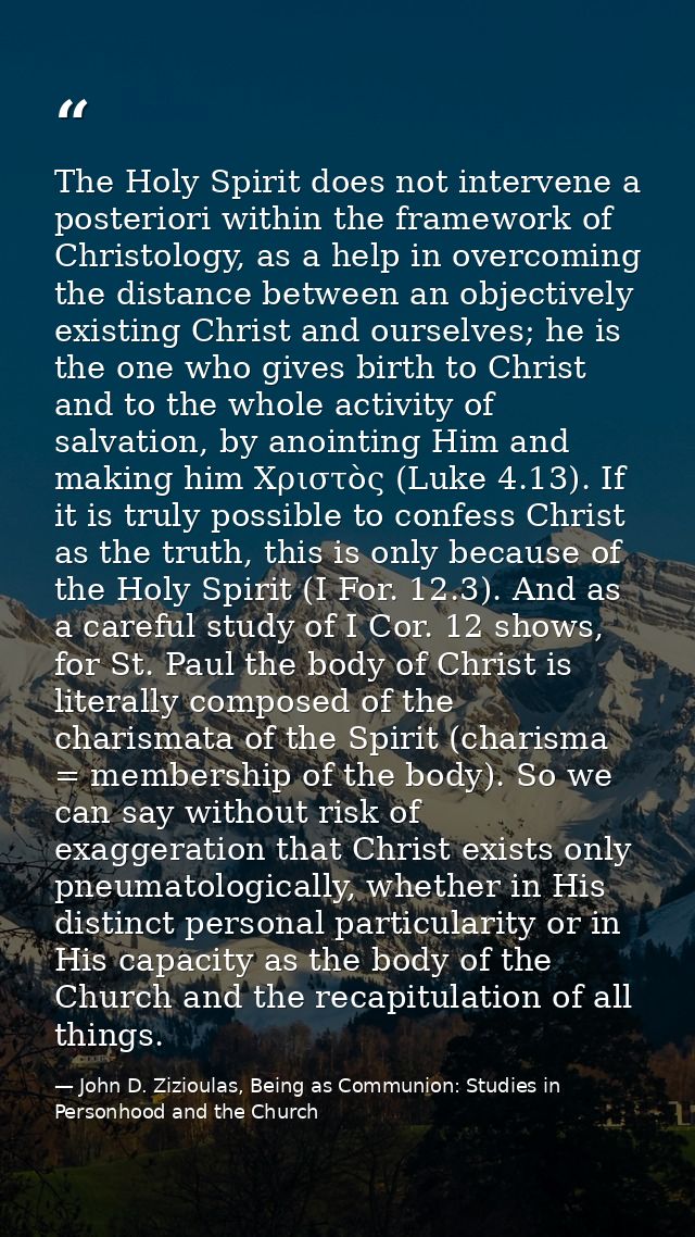 The Holy Spirit does not intervene a posteriori within the framework of Christology, as a help in overcoming the distanc — John D. Zizioulas, Being as Communion: Studies in Personhood and the Church