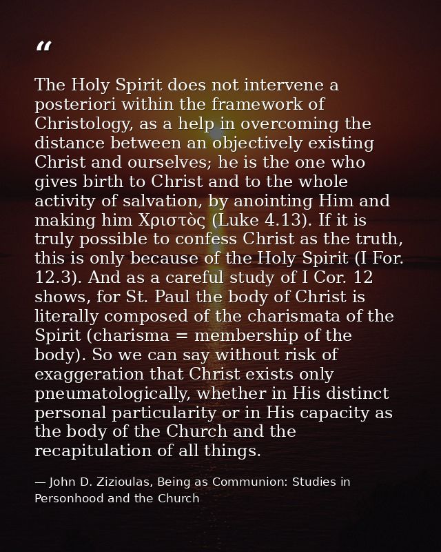 The Holy Spirit does not intervene a posteriori within the framework of Christology, as a help in overcoming the distanc — John D. Zizioulas, Being as Communion: Studies in Personhood and the Church