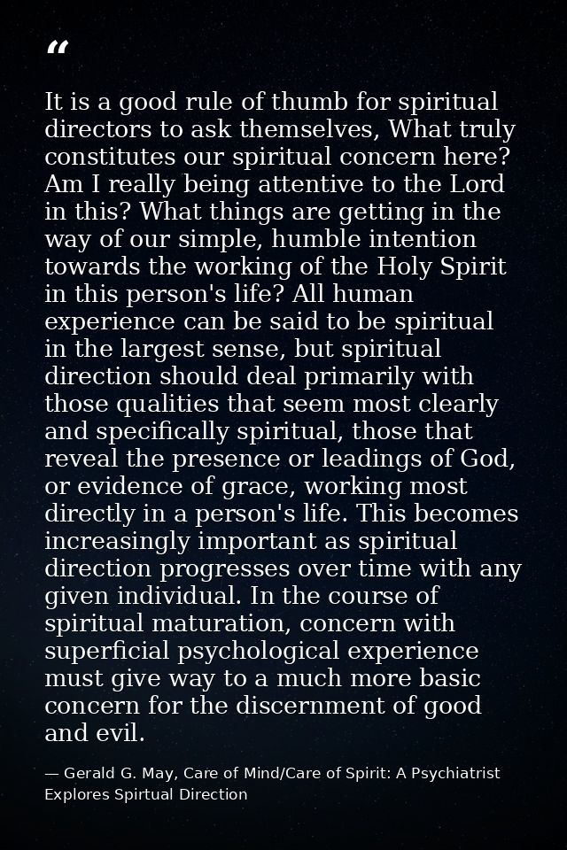 It is a good rule of thumb for spiritual directors to ask themselves, What truly constitutes our spiritual concern here? — Gerald G. May, Care of Mind/Care of Spirit: A Psychiatrist Explores Spirtual Direction