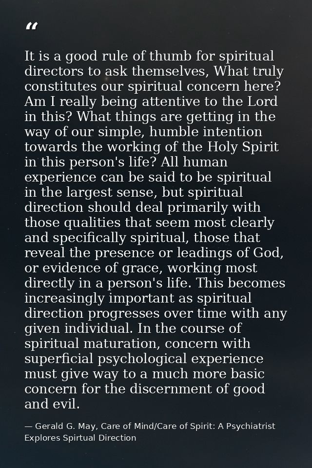 It is a good rule of thumb for spiritual directors to ask themselves, What truly constitutes our spiritual concern here? — Gerald G. May, Care of Mind/Care of Spirit: A Psychiatrist Explores Spirtual Direction