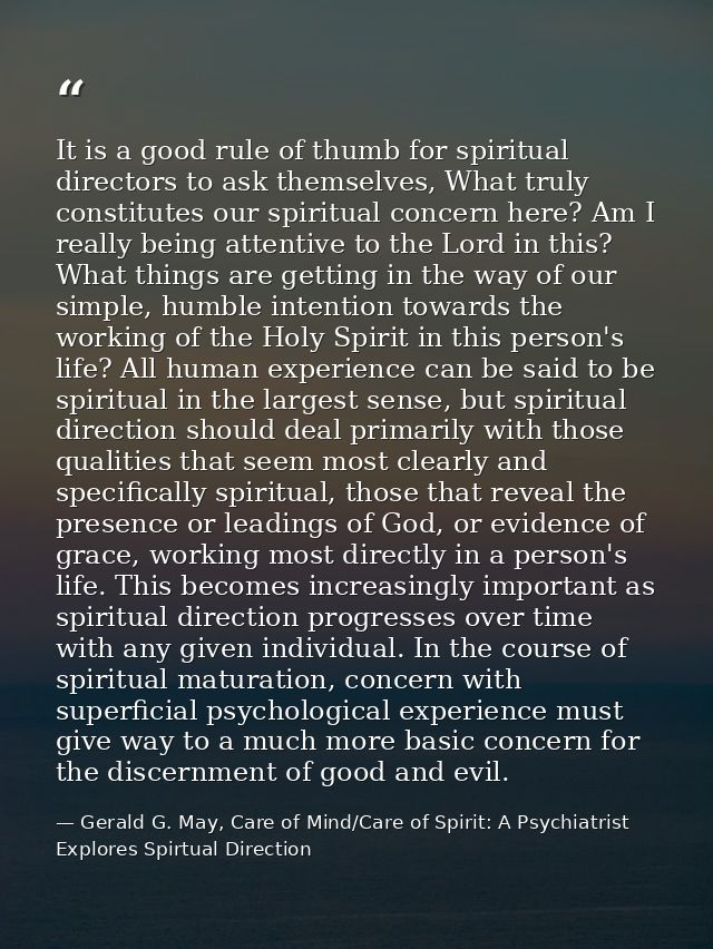 It is a good rule of thumb for spiritual directors to ask themselves, What truly constitutes our spiritual concern here? — Gerald G. May, Care of Mind/Care of Spirit: A Psychiatrist Explores Spirtual Direction