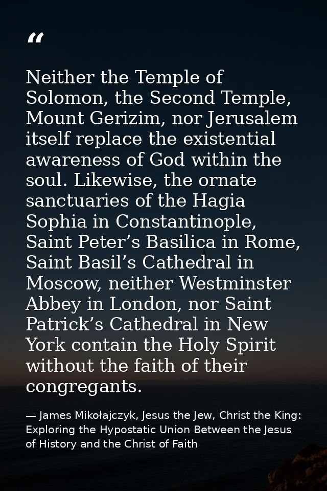 Neither the Temple of Solomon, the Second Temple, Mount Gerizim, nor Jerusalem itself replace the existential awareness  — James Mikołajczyk, Jesus the Jew, Christ the King: Exploring the Hypostatic Union Between the Jesus of History and the Christ of Faith