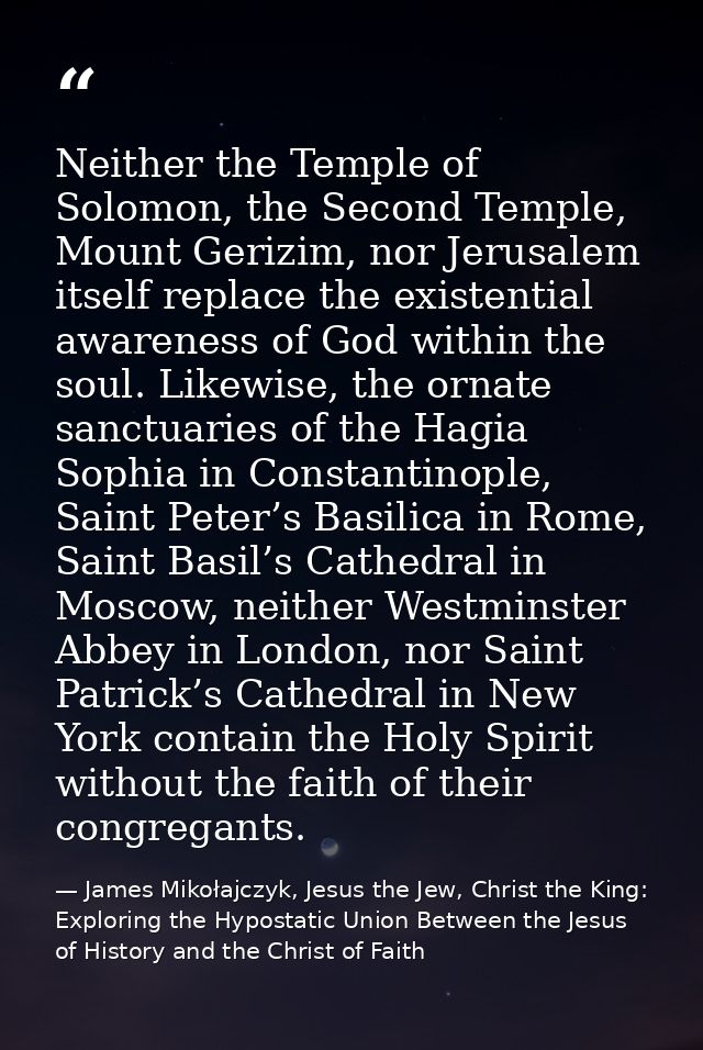 Neither the Temple of Solomon, the Second Temple, Mount Gerizim, nor Jerusalem itself replace the existential awareness  — James Mikołajczyk, Jesus the Jew, Christ the King: Exploring the Hypostatic Union Between the Jesus of History and the Christ of Faith