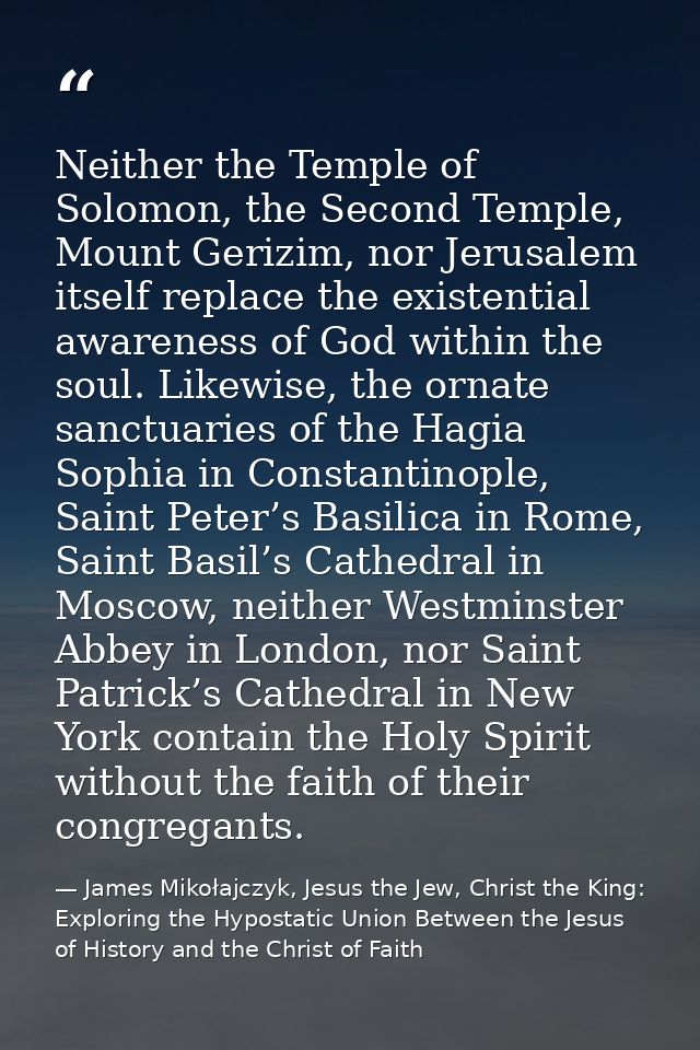 Neither the Temple of Solomon, the Second Temple, Mount Gerizim, nor Jerusalem itself replace the existential awareness  — James Mikołajczyk, Jesus the Jew, Christ the King: Exploring the Hypostatic Union Between the Jesus of History and the Christ of Faith