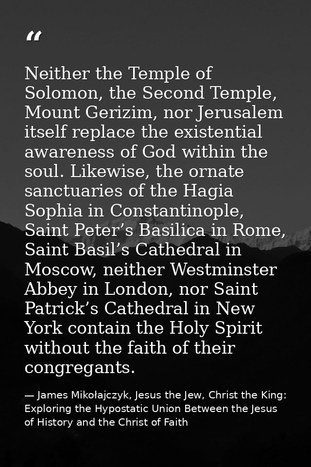 Neither the Temple of Solomon, the Second Temple, Mount Gerizim, nor Jerusalem itself replace the existential awareness  — James Mikołajczyk, Jesus the Jew, Christ the King: Exploring the Hypostatic Union Between the Jesus of History and the Christ of Faith