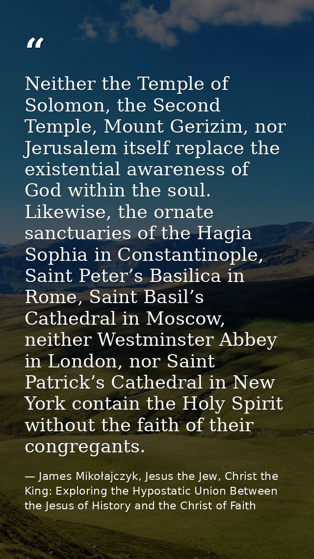 Neither the Temple of Solomon, the Second Temple, Mount Gerizim, nor Jerusalem itself replace the existential awareness  — James Mikołajczyk, Jesus the Jew, Christ the King: Exploring the Hypostatic Union Between the Jesus of History and the Christ of Faith