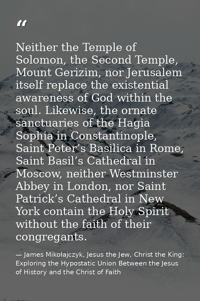 Neither the Temple of Solomon, the Second Temple, Mount Gerizim, nor Jerusalem itself replace the existential awareness  — James Mikołajczyk, Jesus the Jew, Christ the King: Exploring the Hypostatic Union Between the Jesus of History and the Christ of Faith
