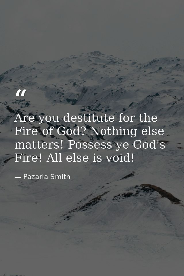 Are you destitute for the Fire of God? Nothing else matters! Possess ye God's Fire! All else is void! — Pazaria Smith
