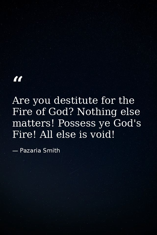 Are you destitute for the Fire of God? Nothing else matters! Possess ye God's Fire! All else is void! — Pazaria Smith
