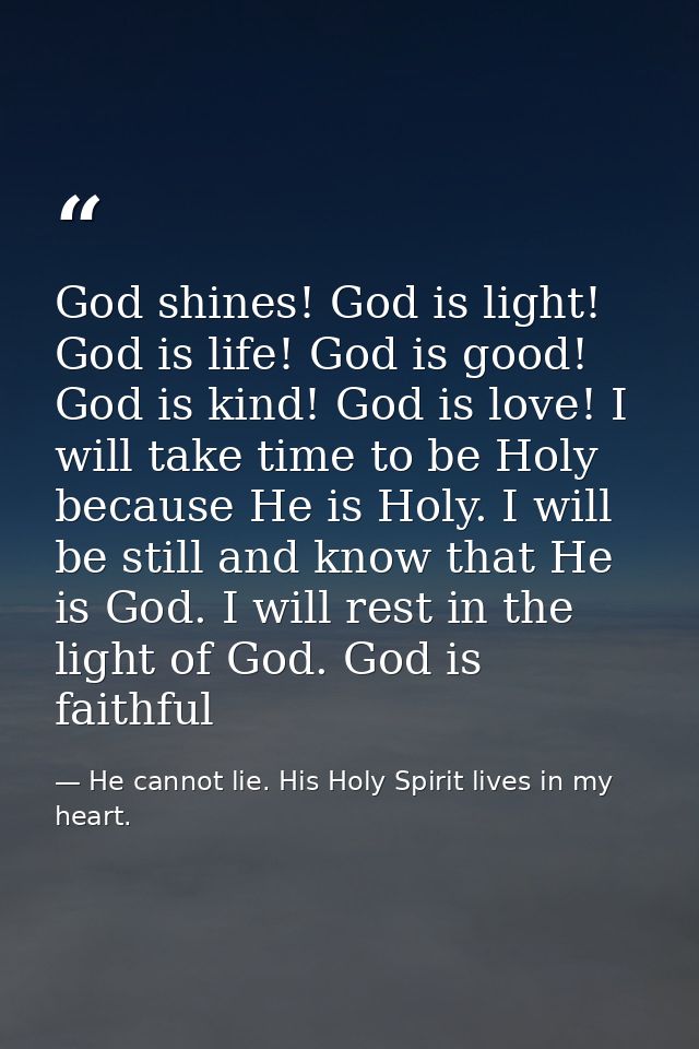 God shines! God is light! God is life! God is good! God is kind! God is love! I will take time to be Holy because He is  — He cannot lie. His Holy Spirit lives in my heart.