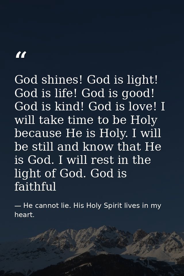 God shines! God is light! God is life! God is good! God is kind! God is love! I will take time to be Holy because He is  — He cannot lie. His Holy Spirit lives in my heart.