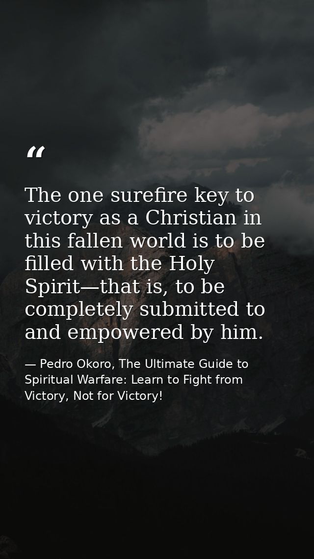 The one surefire key to victory as a Christian in this fallen world is to be filled with the Holy Spirit—that is, to be  — Pedro Okoro, The Ultimate Guide to Spiritual Warfare: Learn to Fight from Victory, Not for Victory!