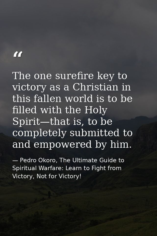The one surefire key to victory as a Christian in this fallen world is to be filled with the Holy Spirit—that is, to be  — Pedro Okoro, The Ultimate Guide to Spiritual Warfare: Learn to Fight from Victory, Not for Victory!
