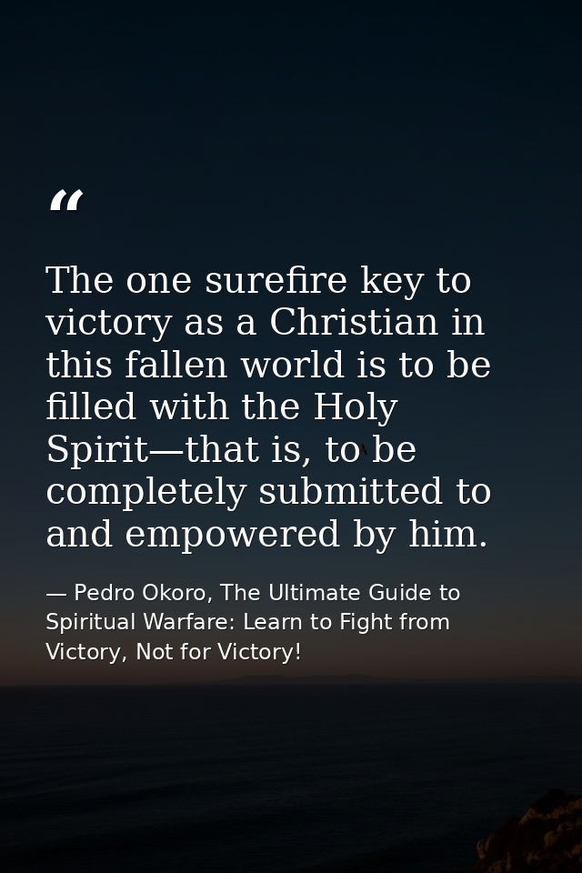 The one surefire key to victory as a Christian in this fallen world is to be filled with the Holy Spirit—that is, to be  — Pedro Okoro, The Ultimate Guide to Spiritual Warfare: Learn to Fight from Victory, Not for Victory!