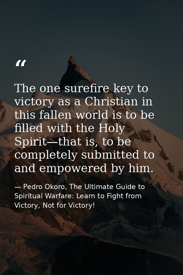 The one surefire key to victory as a Christian in this fallen world is to be filled with the Holy Spirit—that is, to be  — Pedro Okoro, The Ultimate Guide to Spiritual Warfare: Learn to Fight from Victory, Not for Victory!