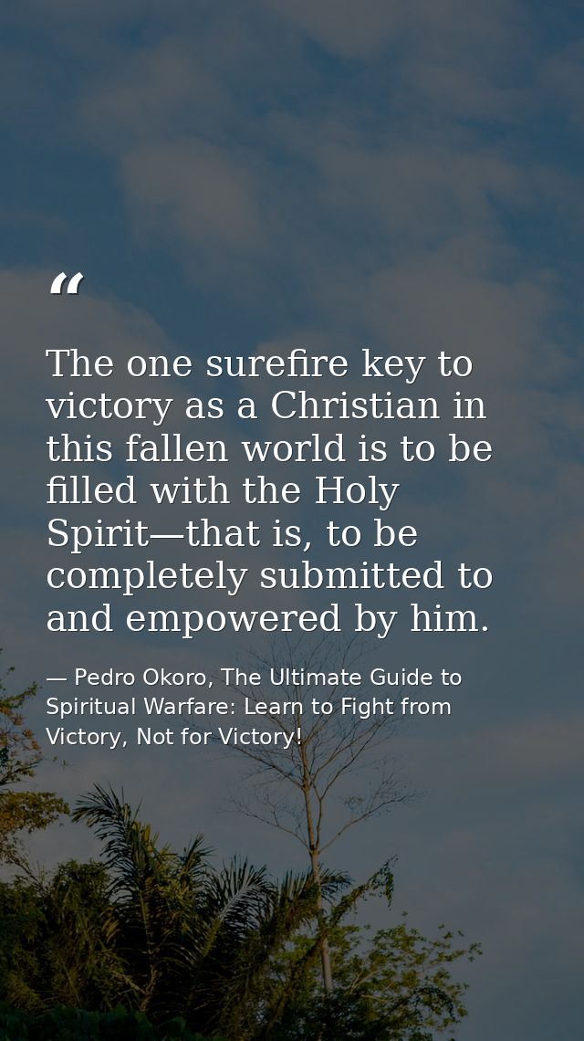 The one surefire key to victory as a Christian in this fallen world is to be filled with the Holy Spirit—that is, to be  — Pedro Okoro, The Ultimate Guide to Spiritual Warfare: Learn to Fight from Victory, Not for Victory!