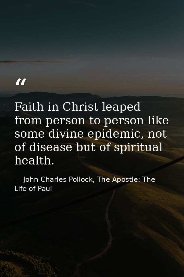 Faith in Christ leaped from person to person like some divine epidemic, not of disease but of spiritual health. — John Charles Pollock, The Apostle: The Life of Paul