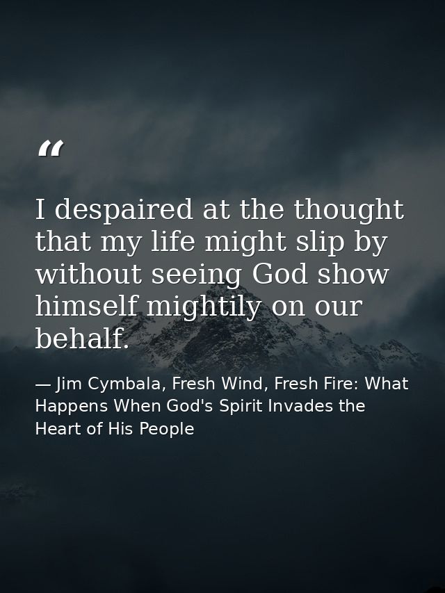 I despaired at the thought that my life might slip by without seeing God show himself mightily on our behalf. — Jim Cymbala, Fresh Wind, Fresh Fire: What Happens When God's Spirit Invades the Heart of His People