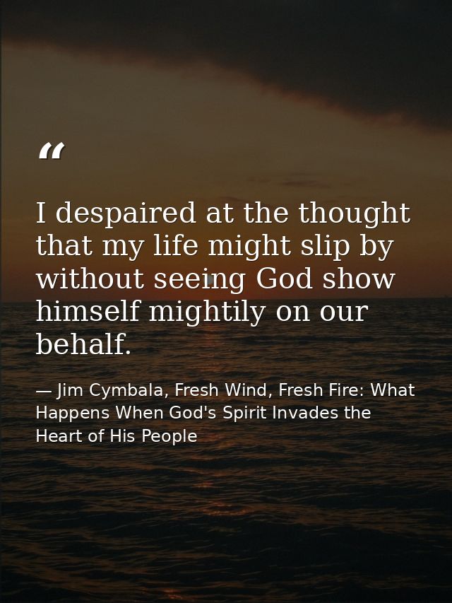 I despaired at the thought that my life might slip by without seeing God show himself mightily on our behalf. — Jim Cymbala, Fresh Wind, Fresh Fire: What Happens When God's Spirit Invades the Heart of His People
