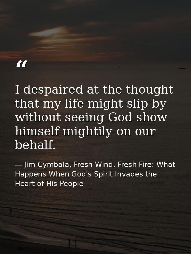 I despaired at the thought that my life might slip by without seeing God show himself mightily on our behalf. — Jim Cymbala, Fresh Wind, Fresh Fire: What Happens When God's Spirit Invades the Heart of His People